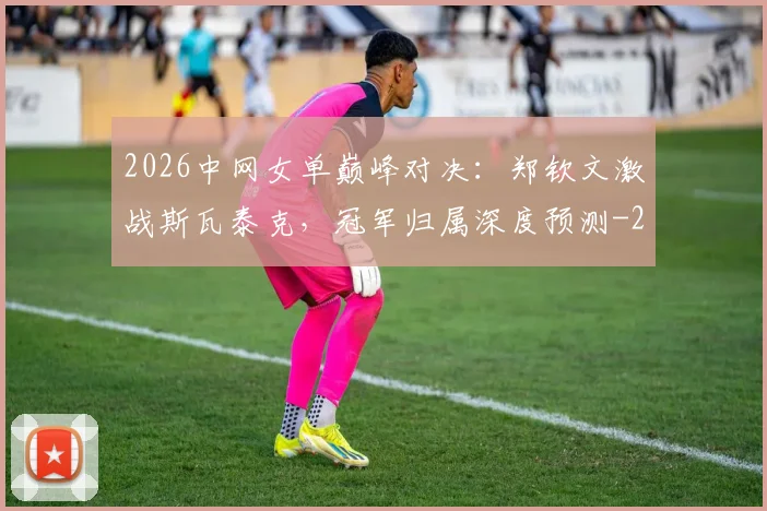 2026中网女单巅峰对决:郑钦文激战斯瓦泰克,冠军归属深度预测