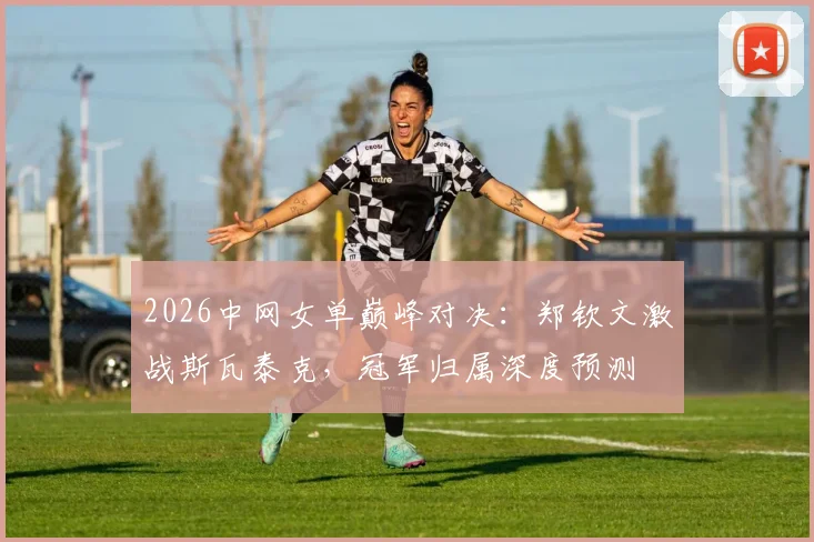 2026中网女单巅峰对决：郑钦文激战斯瓦泰克，冠军归属深度预测