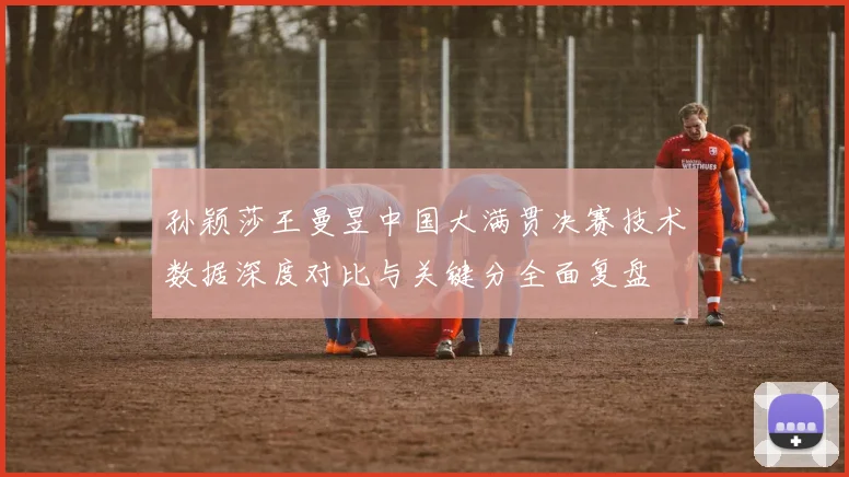 孙颖莎王曼昱中国大满贯决赛技术数据深度对比与关键分全面复盘