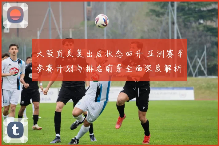 大阪直美复出后状态回升 亚洲赛季参赛计划与排名前景全面深度解析
