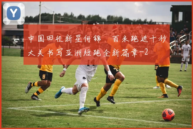 中国田径新星何锦櫶百米跑进十秒大关书写亚洲短跑全新篇章