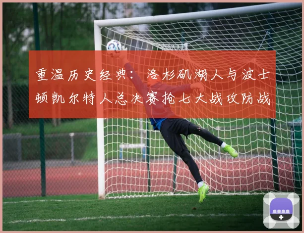 重温历史经典：洛杉矶湖人与波士顿凯尔特人总决赛抢七大战攻防战术深度复盘
