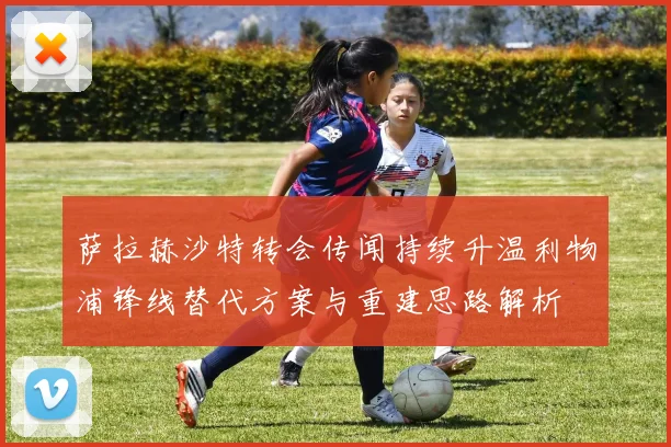 萨拉赫沙特转会传闻持续升温利物浦锋线替代方案与重建思路解析