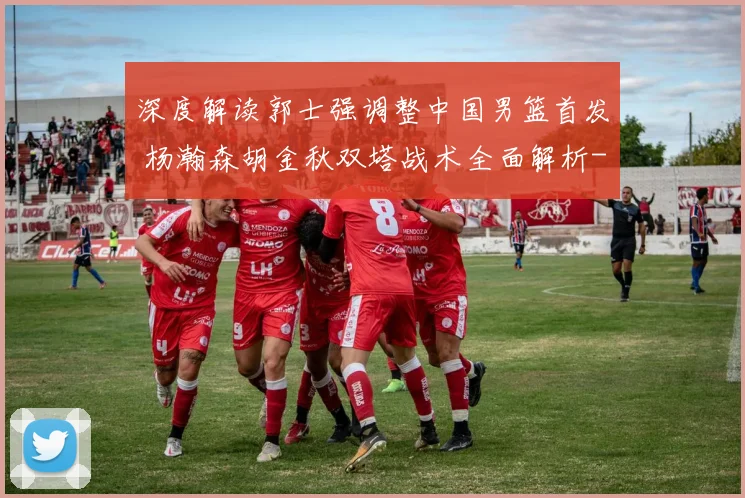 深度解读郭士强调整中国男篮首发 杨瀚森胡金秋双塔战术全面解析
