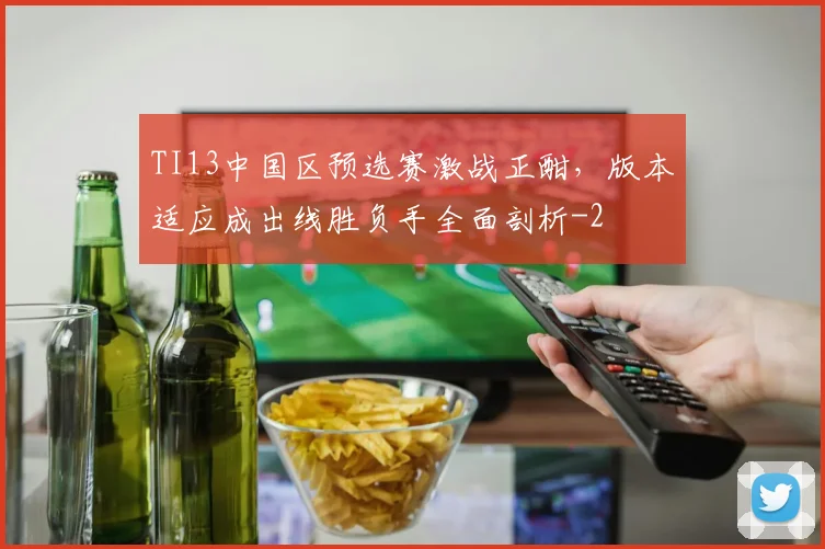 TI13中国区预选赛激战正酣,版本适应成出线胜负手全面剖析