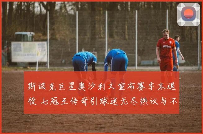 斯诺克巨星奥沙利文宣布赛季末退役 七冠王传奇引球迷无尽热议与不舍