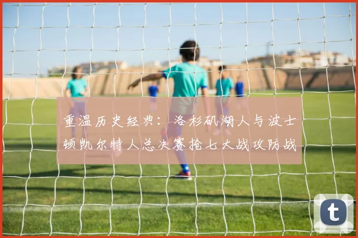 重温历史经典:洛杉矶湖人与波士顿凯尔特人总决赛抢七大战攻防战术深度复盘
