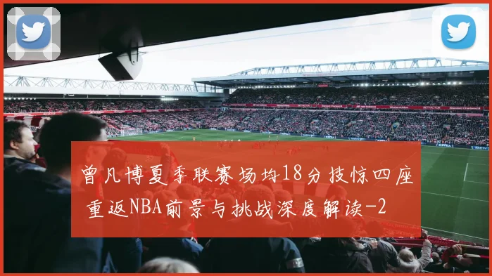 曾凡博夏季联赛场均18分技惊四座 重返NBA前景与挑战深度解读