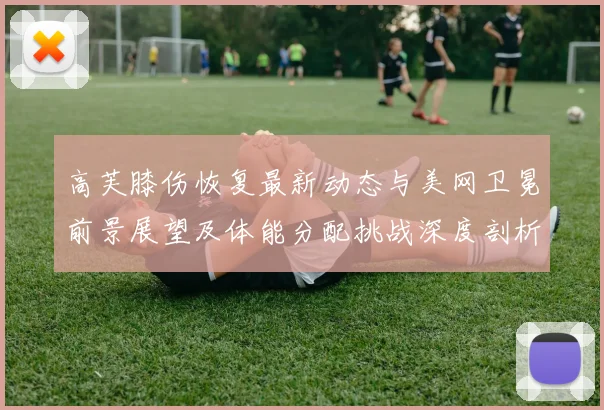 高芙膝伤恢复最新动态与美网卫冕前景展望及体能分配挑战深度剖析