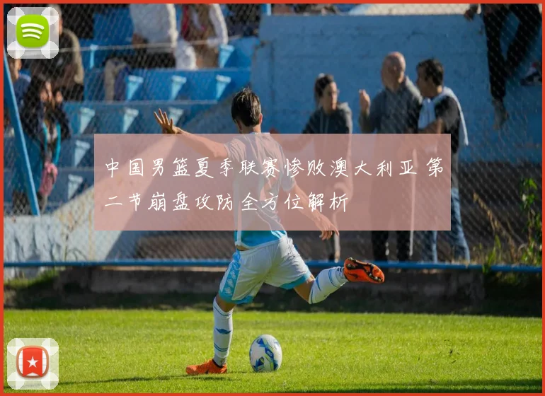 中国男篮夏季联赛惨败澳大利亚 第二节崩盘攻防全方位解析