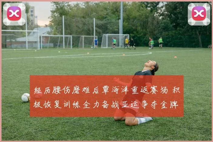 经历腰伤磨难后覃海洋重返赛场 积极恢复训练全力备战亚运争夺金牌