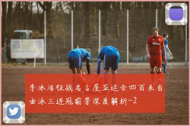 李冰洁征战名古屋亚运会四百米自由泳三连冠前景深度解析