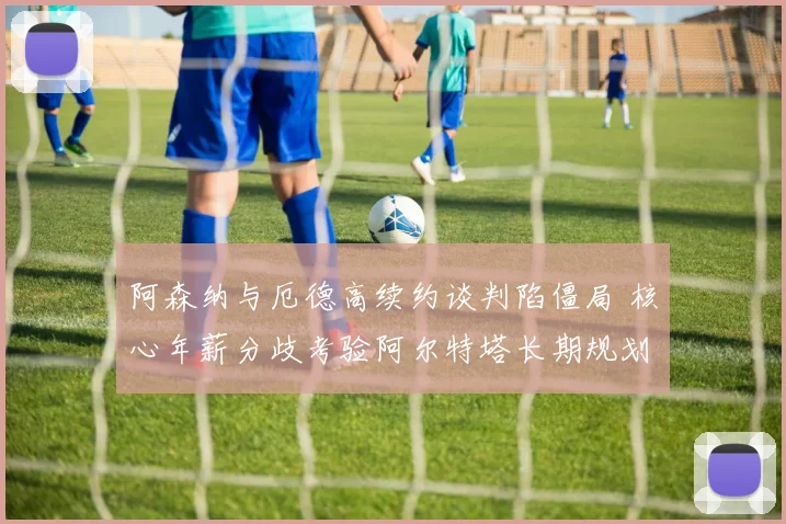 阿森纳与厄德高续约谈判陷僵局 核心年薪分歧考验阿尔特塔长期规划