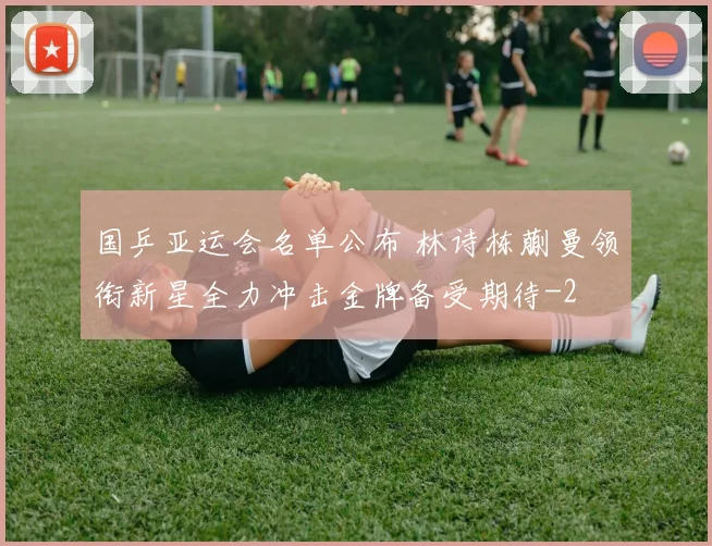 国乒亚运会名单公布 林诗栋蒯曼领衔新星全力冲击金牌备受期待