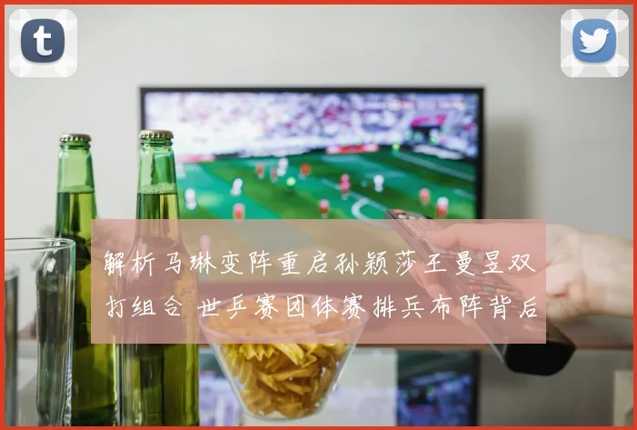 解析马琳变阵重启孙颖莎王曼昱双打组合 世乒赛团体赛排兵布阵背后的战略考量