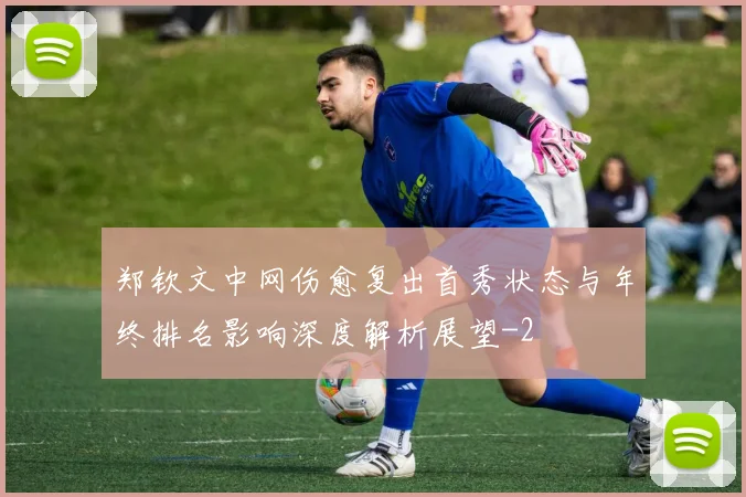 郑钦文中网伤愈复出首秀状态与年终排名影响深度解析展望