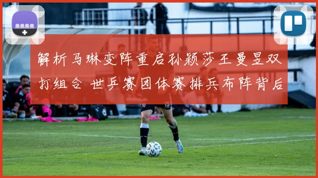 解析马琳变阵重启孙颖莎王曼昱双打组合 世乒赛团体赛排兵布阵背后的战略考量