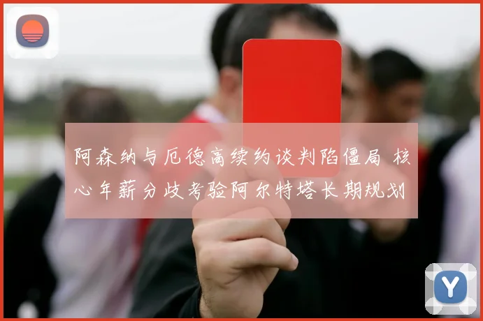 阿森纳与厄德高续约谈判陷僵局 核心年薪分歧考验阿尔特塔长期规划