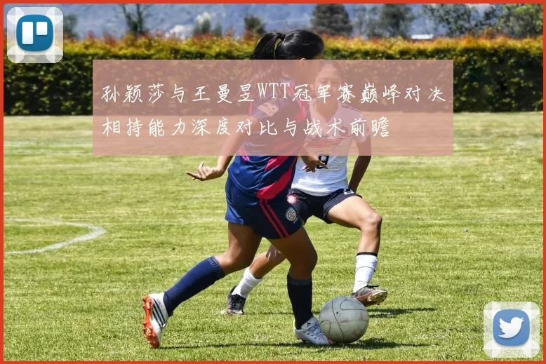 孙颖莎与王曼昱WTT冠军赛巅峰对决相持能力深度对比与战术前瞻