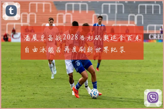 潘展乐备战2028洛杉矶奥运会百米自由泳能否再度刷新世界纪录