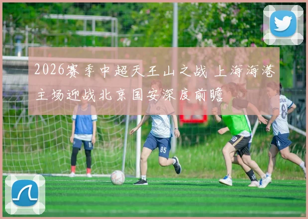 2026赛季中超天王山之战 上海海港主场迎战北京国安深度前瞻