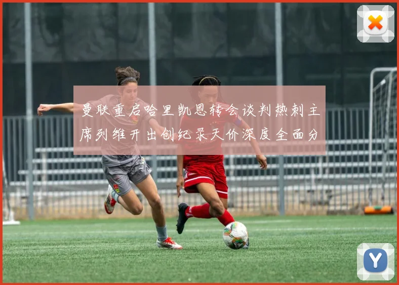 曼联重启哈里凯恩转会谈判热刺主席列维开出创纪录天价深度全面分析