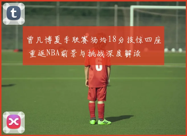 曾凡博夏季联赛场均18分技惊四座 重返NBA前景与挑战深度解读
