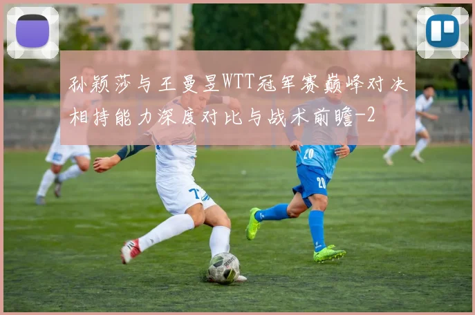 孙颖莎与王曼昱WTT冠军赛巅峰对决相持能力深度对比与战术前瞻