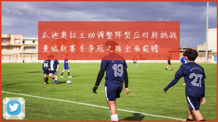 瓜迪奥拉主动调整阵型应对新挑战曼城新赛季争冠之路全面前瞻
