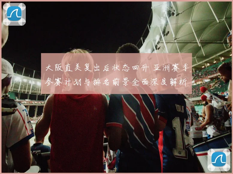 大阪直美复出后状态回升 亚洲赛季参赛计划与排名前景全面深度解析