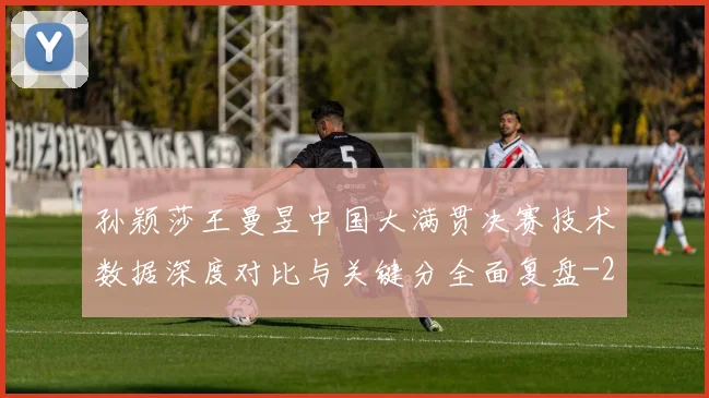 孙颖莎王曼昱中国大满贯决赛技术数据深度对比与关键分全面复盘