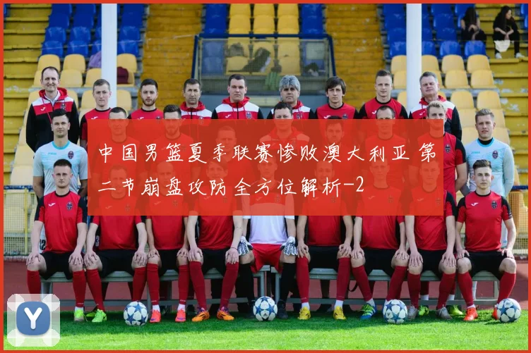 中国男篮夏季联赛惨败澳大利亚 第二节崩盘攻防全方位解析