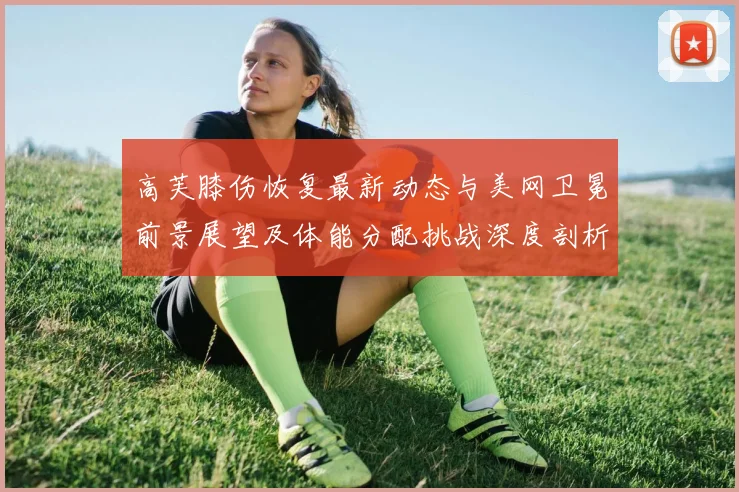 高芙膝伤恢复最新动态与美网卫冕前景展望及体能分配挑战深度剖析