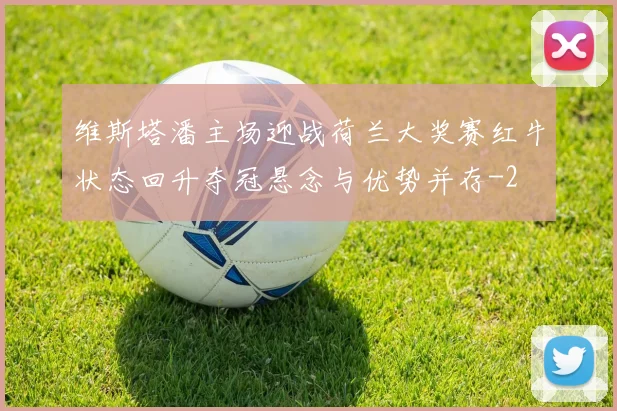 维斯塔潘主场迎战荷兰大奖赛红牛状态回升夺冠悬念与优势并存