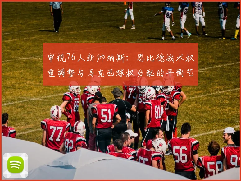 审视76人新帅纳斯：恩比德战术权重调整与马克西球权分配的平衡艺术