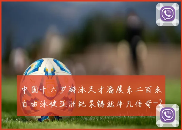 中国十六岁游泳天才潘展乐二百米自由泳破亚洲纪录铸就非凡传奇