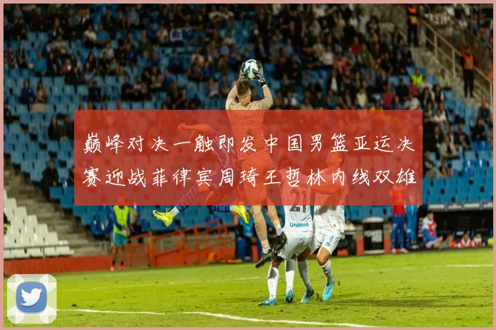 巅峰对决一触即发中国男篮亚运决赛迎战菲律宾周琦王哲林内线双雄争霸前瞻