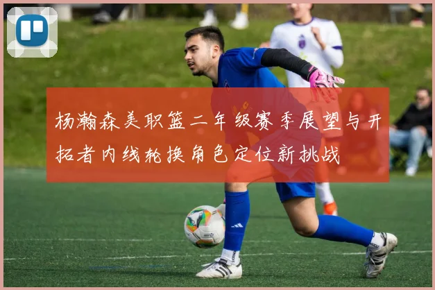 杨瀚森美职篮二年级赛季展望与开拓者内线轮换角色定位新挑战
