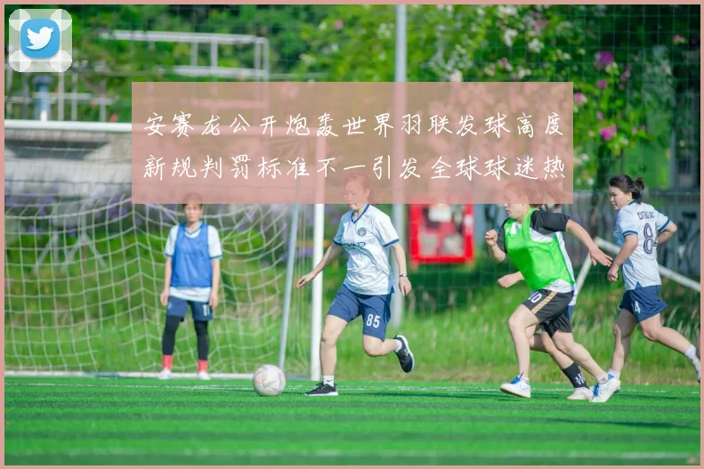 安赛龙公开炮轰世界羽联发球高度新规判罚标准不一引发全球球迷热议